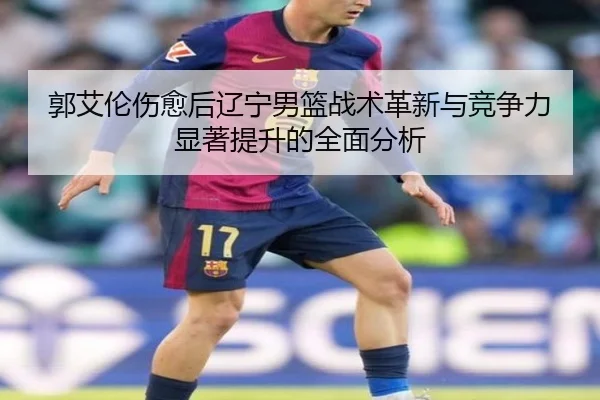 郭艾伦伤愈后辽宁男篮战术革新与竞争力显著提升的全面分析