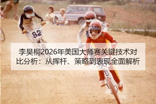 李昊桐2026年美国大师赛关键技术对比分析：从挥杆、策略到表现全面解析