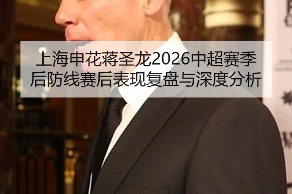 上海申花蒋圣龙2026中超赛季后防线赛后表现复盘与深度分析