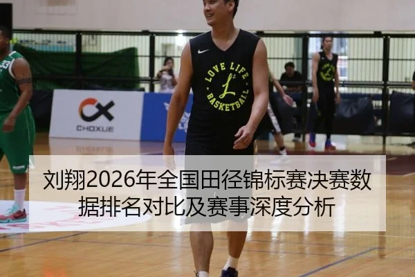 刘翔2026年全国田径锦标赛决赛数据排名对比及赛事深度分析
