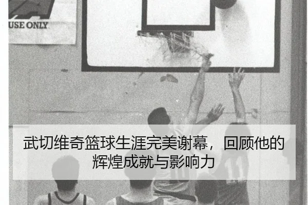 武切维奇篮球生涯完美谢幕，回顾他的辉煌成就与影响力